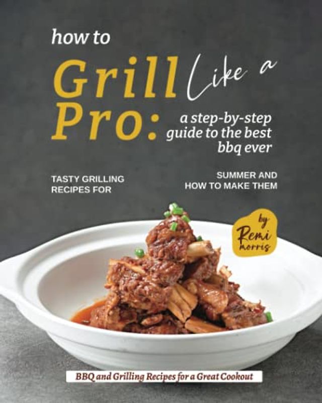 How to Grill Like a Pro: A Step-By-Step Guide to the Best BBQ Ever - Tasty Grilling Recipes for Summer and How to Make Them