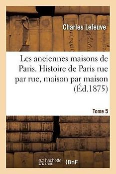 Les Anciennes Maisons de Paris. Histoire de Paris Rue Par Rue, Maison Par Maison. Tome 5