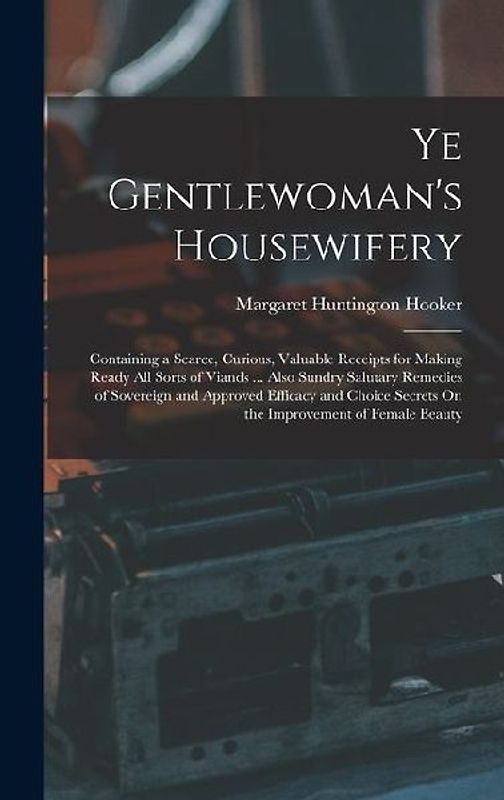 Ye Gentlewoman's Housewifery: Containing a Scarce, Curious, Valuable Receipts for Making Ready All Sorts of Viands ... Also Sundry Salutary Remedies
