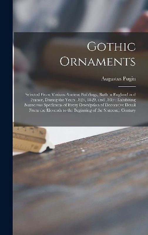 Gothic Ornaments: Selected From Various Ancient Buildings, Both in England and France, During the Years 1828, 1829, and 1830: Exhibiting