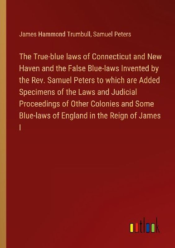 The True-blue laws of Connecticut and New Haven and the False Blue-laws Invented by the Rev. Samuel Peters to which are Added Specimens of the Laws and Judicial Proceedings of Other Colonies and Some Blue-laws of England in the Reign of James I