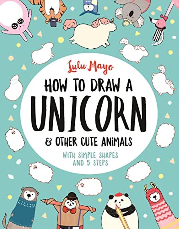 How to Draw a Unicorn and Other Cute Animals: With simple shapes and 5 steps: 1 (How to Draw Really Cute Creatures)