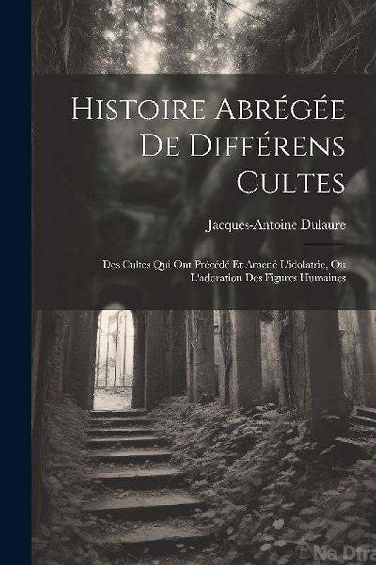 Histoire Abrégée De Différens Cultes: Des Cultes Qui Ont Précédé Et Amené L'idolatrie, Ou L'adoration Des Figures Humaines