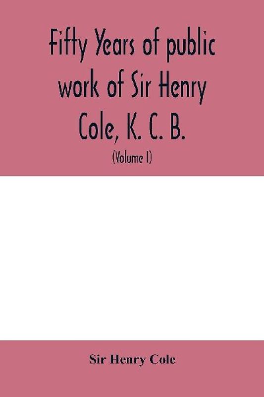 Fifty years of public work of Sir Henry Cole, K. C. B., accounted for in his deeds, speeches and writings (Volume I)