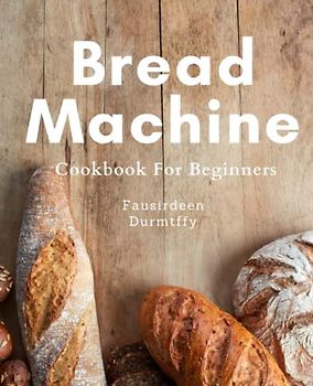 Bread Machine Cookbook For Beginners: Bake Your Way to Bliss with Foolproof Bread Machine Recipes for Beginners: Wholesome & Delicious Homemade Bread for Every Bread Lover