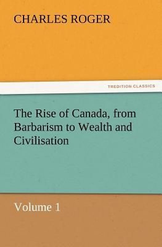 The Rise of Canada, from Barbarism to Wealth and Civilisation Volume 1