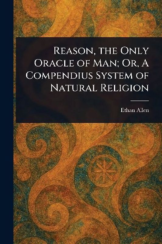 Reason, the Only Oracle of Man; Or, A Compendius System of Natural Religion