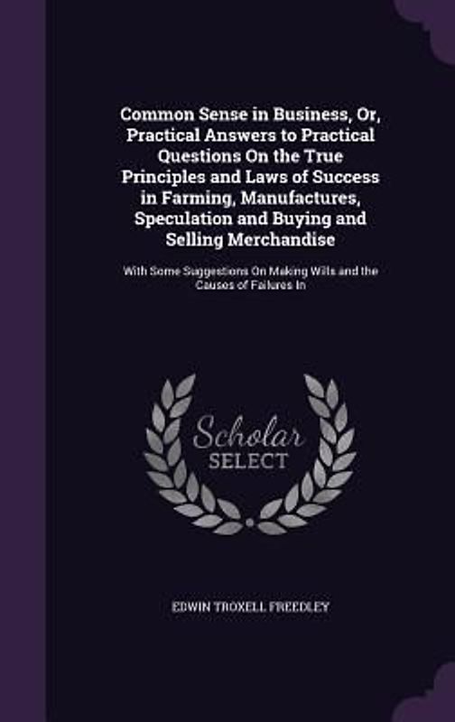 Common Sense in Business, Or, Practical Answers to Practical Questions On the True Principles and Laws of Success in Farming, Manufactures, Speculation and Buying and Selling Merchandise