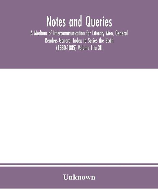 Notes and queries; A Medium of Intercommunication for Literary Men, General Readers General Index to Series the Sixth (1880-1885) Volume I to XII.