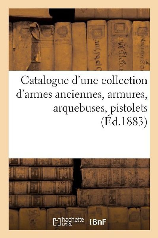 Catalogue d'Une Collection d'Armes Anciennes, Armures, Arquebuses, Pistolets, Objets de Curiosité