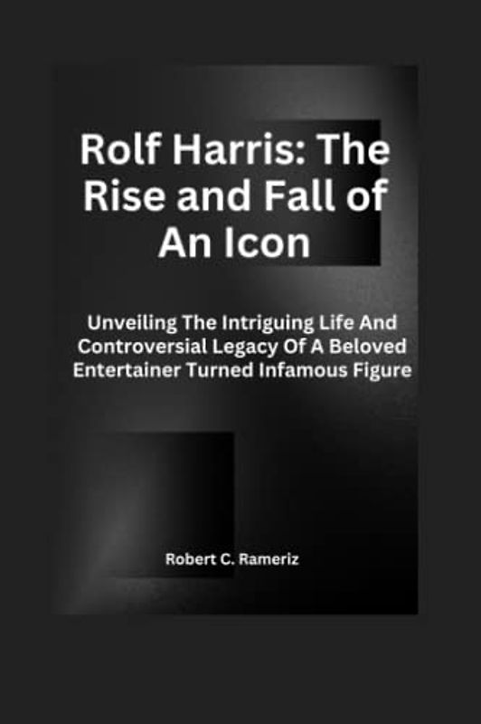 Rolf Harris: The Rise And Fall Of An Icon: Unveiling The Intriguing Life And Controversial Legacy Of A Beloved Entertainer Turned Infamous Figure