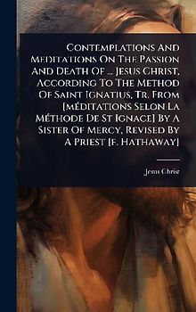 Contemplations And Meditations On The Passion And Death Of ... Jesus Christ, According To The Method Of Saint Ignatius, Tr. From [mÃ(c)ditations Selon La MÃ(c)thode De St Ignace] By A Sister Of Mercy, Revised By A Priest [f. Hathaway]