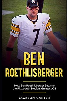 Ben Roethlisberger: How Ben Roethlisberger Became the Pittsburgh Steelers Greatest QB (The NFL's Best Quarterbacks)