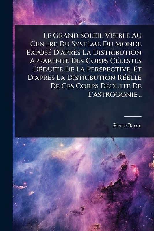 Le Grand Soleil Visible Au Centre Du Système Du Monde ExposÃ(c) D'après La Distribution Apparente Des Corps CÃ(c)lestes DÃ(c)duite De La Perspective, Et D'après La Distribution RÃ(c)elle De Ces Corps DÃ(c)duite De L'astrogonie...