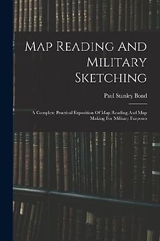 Map Reading And Military Sketching: A Complete Practical Exposition Of Map Reading And Map Making For Military Purposes