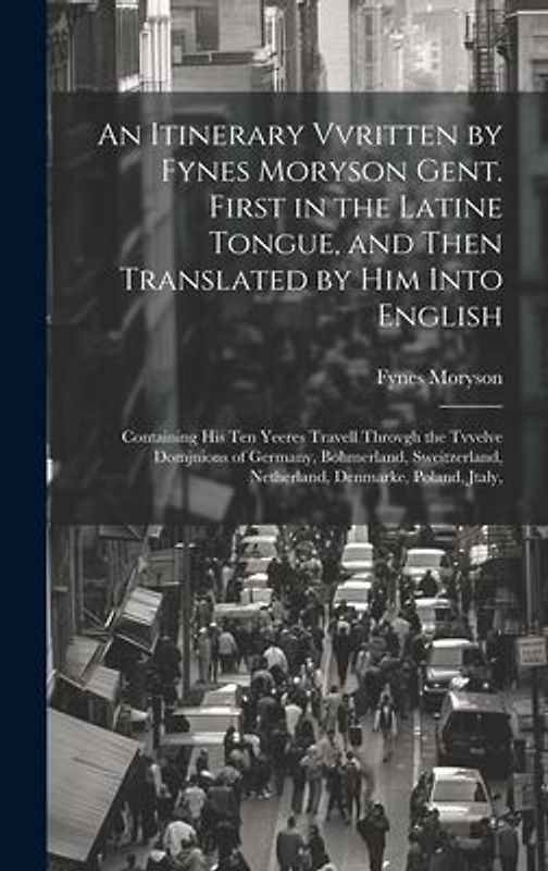 An Itinerary Vvritten by Fynes Moryson Gent. First in the Latine Tongue, and Then Translated by him Into English: Containing his ten Yeeres Travell Th