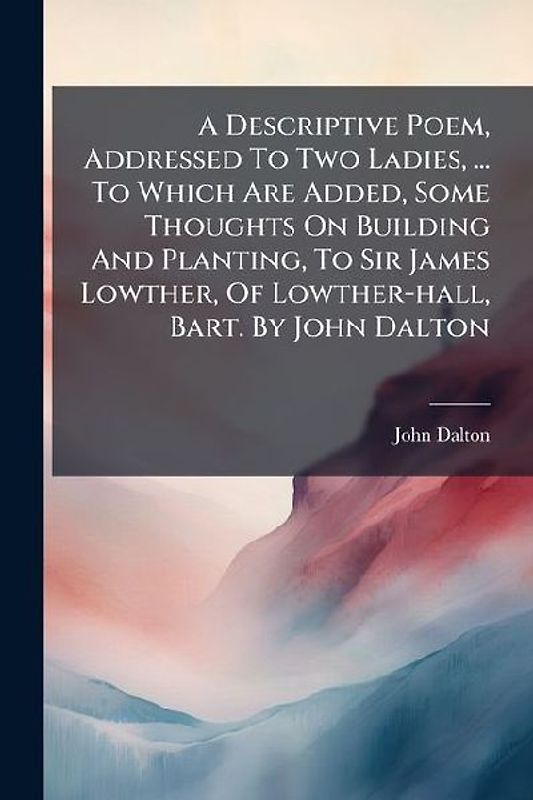A Descriptive Poem, Addressed To Two Ladies, ... To Which Are Added, Some Thoughts On Building And Planting, To Sir James Lowther, Of Lowther-hall, Bart. By John Dalton