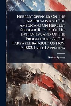 Herbert Spencer On The Americans And The Americans On Herbert Spencer, Report Of His Interview, And Of The Proceedings At The Farewell Banquet Of Nov. 9, 1882. [with] Appendix