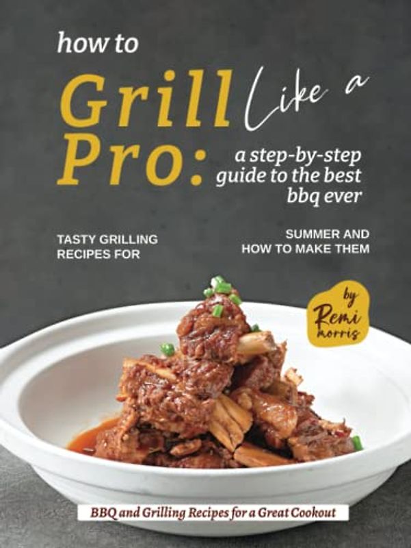 How to Grill Like a Pro: A Step-By-Step Guide to the Best BBQ Ever - Tasty Grilling Recipes for Summer and How to Make Them