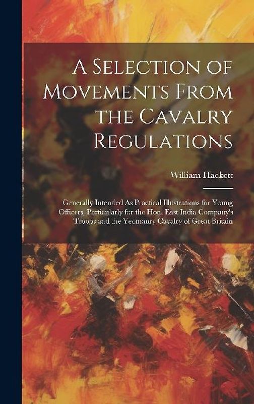 A Selection of Movements From the Cavalry Regulations: Generally Intended As Practical Illustrations for Young Officers, Particularly for the Hon. Eas