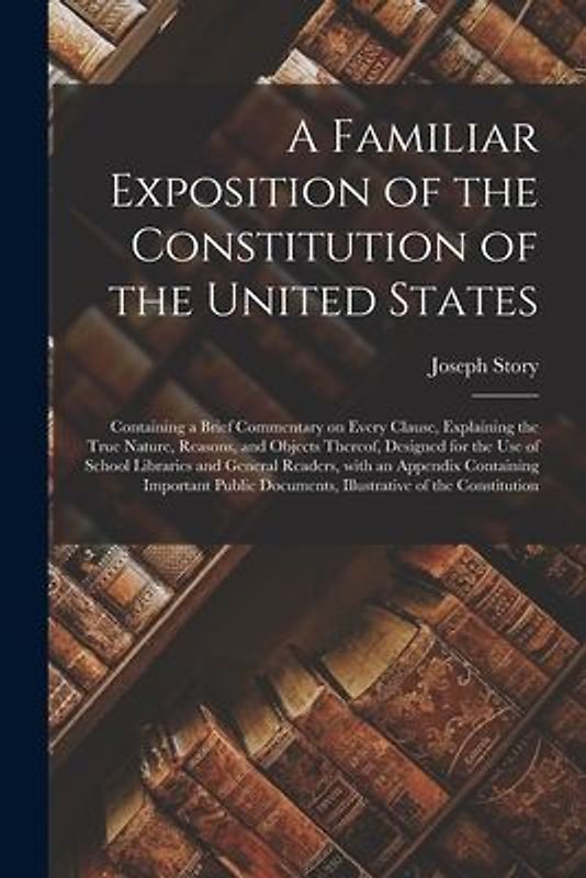 A Familiar Exposition of the Constitution of the United States: Containing a Brief Commentary on Every Clause, Explaining the True Nature, Reasons, an
