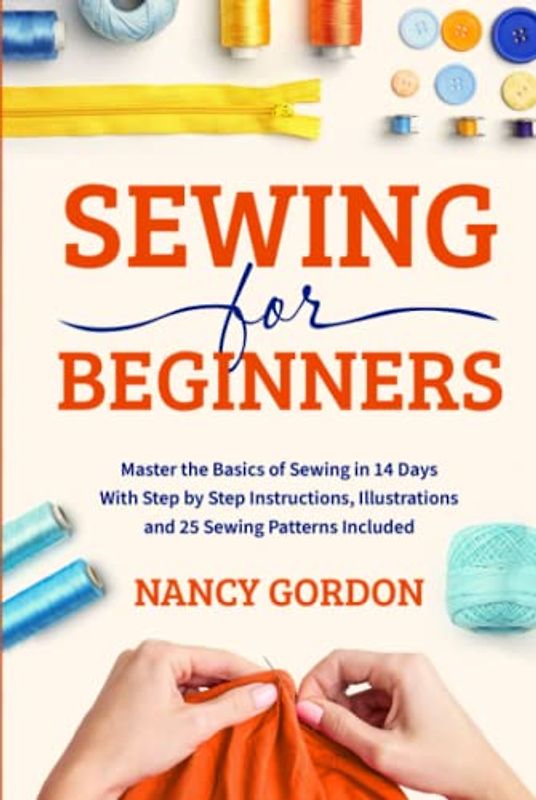 Sewing For Beginners: Master The Basics Of Sewing In 14 Days With Step By Step Instructions, Illustrations And 25 Sewing Patterns Included
