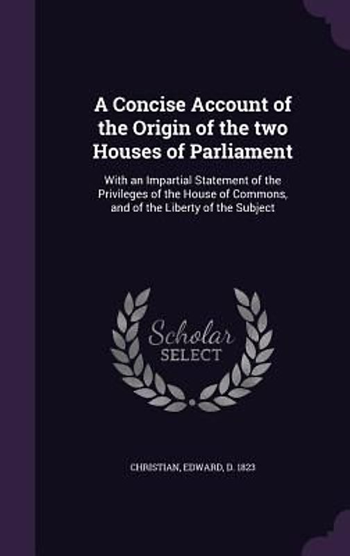 A   Concise Account of the Origin of the Two Houses of Parliament: With an Impartial Statement of the Privileges of the House of Commons, and of the L