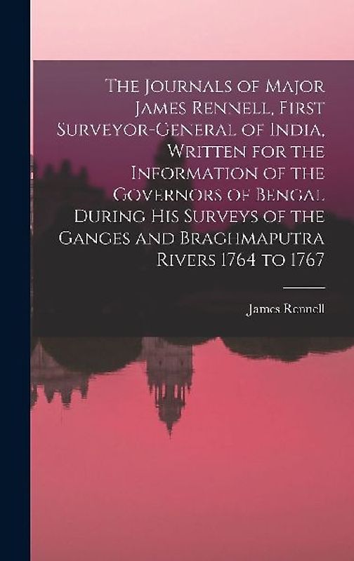The Journals of Major James Rennell, First Surveyor-general of India, Written for the Information of the Governors of Bengal During his Surveys of the