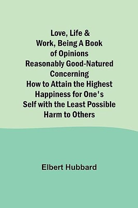 Love, Life & Work ,Being a Book of Opinions Reasonably Good-Natured Concerning How to Attain the Highest Happiness for One's Self with the Least Possible Harm to Others