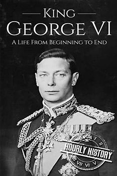 King George VI: A Life From Beginning to End (Biographies of British Royalty)