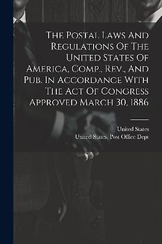 The Postal Laws And Regulations Of The United States Of America, Comp., Rev., And Pub. In Accordance With The Act Of Congress Approved March 30, 1886