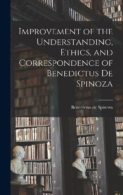 Improvement of the Understanding, Ethics, and Correspondence of Benedictus de Spinoza