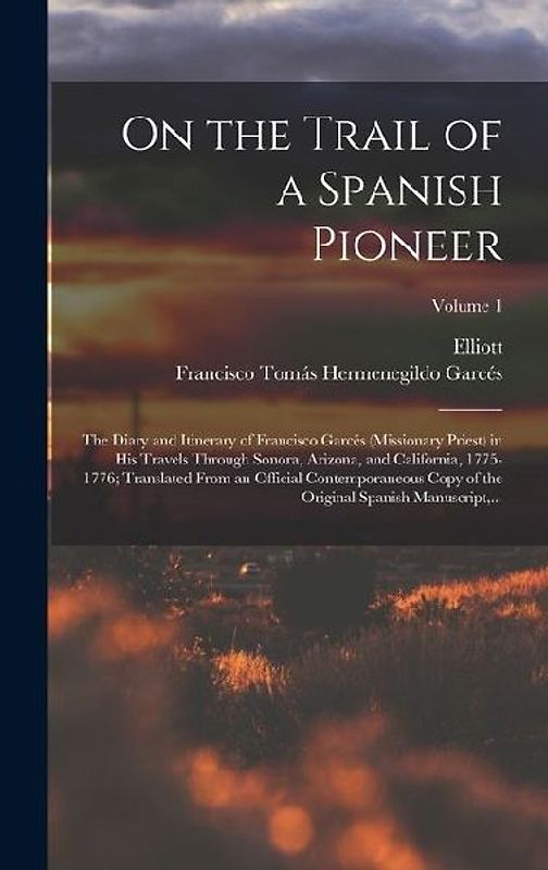 On the Trail of a Spanish Pioneer; the Diary and Itinerary of Francisco Garcés (missionary Priest) in His Travels Through Sonora, Arizona, and California, 1775-1776; Translated From an Official Contemporaneous Copy of the Original Spanish Manuscript, ...;