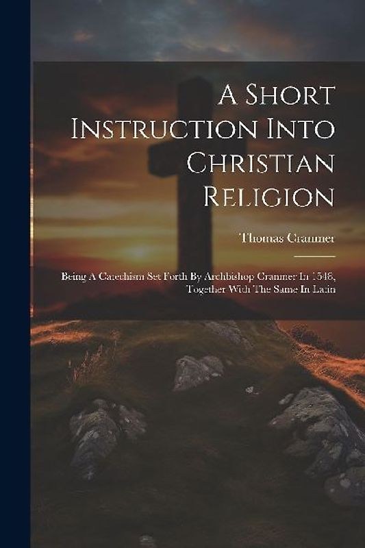 A Short Instruction Into Christian Religion: Being A Catechism Set Forth By Archbishop Cranmer In 1548, Together With The Same In Latin