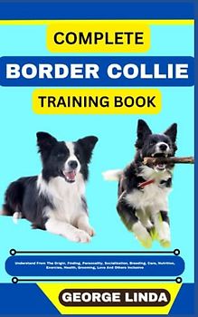 COMPLETE BORDER COLLIE TRAINING BOOK: Understand From The Origin, Finding, Personality, Socialization, Breeding, Care, Nutrition, Exercise, Health, Grooming, Love And Others Inclusive