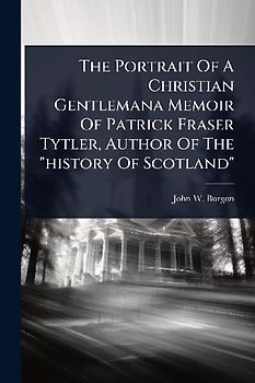 The Portrait Of A Christian Gentlemana Memoir Of Patrick Fraser Tytler, Author Of The "history Of Scotland"