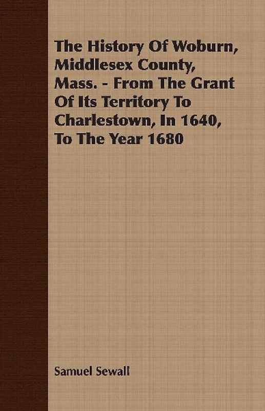 The History Of Woburn, Middlesex County, Mass. - From The Grant Of Its Territory To Charlestown, In 1640, To The Year 1680