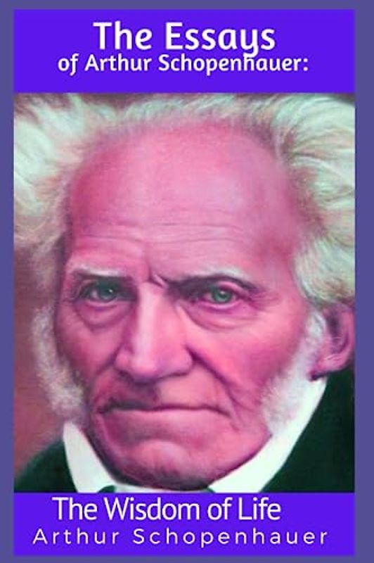The Essays of Arthur Schopenhauer: The Wisdom of Life: Schopenhauer Collection