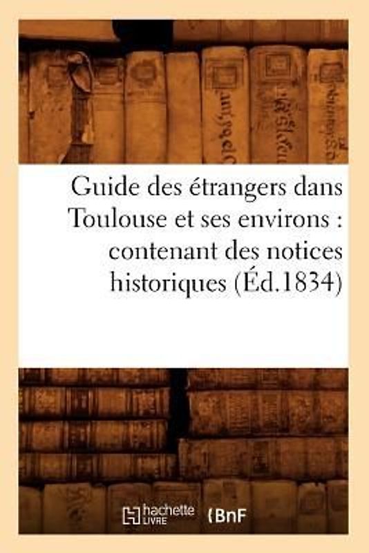 Guide Des Étrangers Dans Toulouse Et Ses Environs: Contenant Des Notices Historiques (Éd.1834)