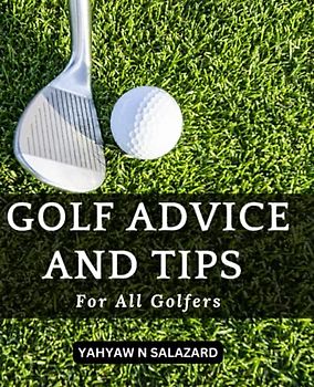 Golf Advice And Tips For All Golfers!: Master The Basics And Improve Your Game Today | Learn Easy Methods And Strategies To Increase Your Confidence And Lower Your The Score