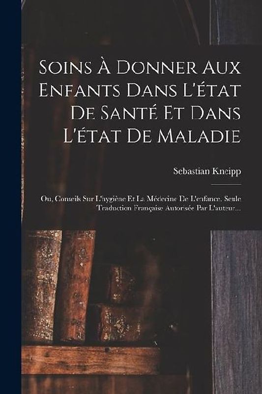 Soins À Donner Aux Enfants Dans L'état De Santé Et Dans L'état De Maladie: Ou, Conseils Sur L'hygiène Et La Médecine De L'enfance. Seule Traduction Fr
