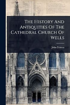 The History And Antiquities Of The Cathedral Church Of Wells
