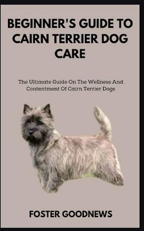 BEGINNER'S GUIDE TO CAIRN TERRIER DOG CARE: The Ultimate Guide On The Wellness And Contentment Of Cairn Terrier Dogs