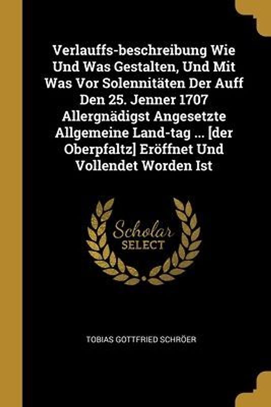 Verlauffs-beschreibung Wie Und Was Gestalten, Und Mit Was Vor Solennitäten Der Auff Den 25. Jenner 1707 Allergnädigst Angesetzte Allgemeine Land-tag ... [der Oberpfaltz] Eröffnet Und Vollendet Worden Ist