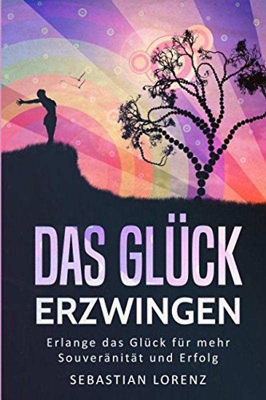Das Glück erzwingen: Wie Sie das Glück erlangen und beibehalten