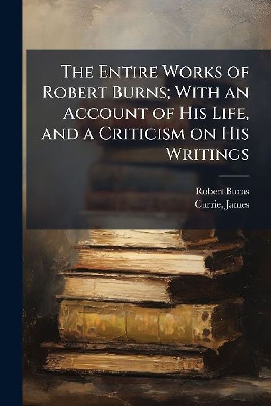 The Entire Works of Robert Burns; With an Account of His Life, and a Criticism on His Writings