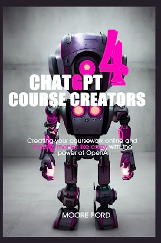 ChatGPT 4 Course Creators: Creating your coursework online and making money like crazy with the power of OpenAi (ChatGPT 4 Secrets (Prompting Artificial Intelligence for Maximum Productivity))