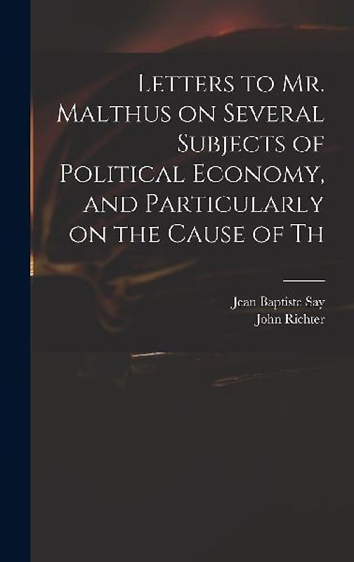 Letters to Mr. Malthus on Several Subjects of Political Economy, and Particularly on the Cause of Th