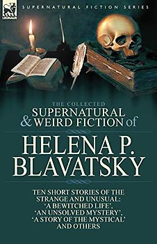 The Collected Supernatural and Weird Fiction of Helena P. Blavatsky: Ten Short Stories of the Strange and Unusual Including 'A Bewitched Life', 'An ... of the Mystical', 'The Blue Lotus' and Others