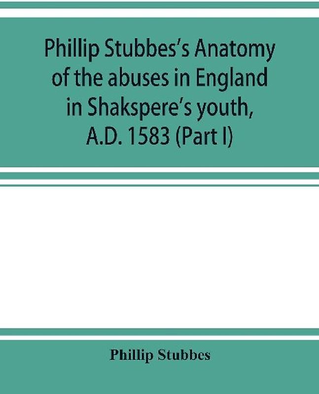 Phillip Stubbes's Anatomy of the abuses in England in Shakspere's youth, A.D. 1583 (Part I)
